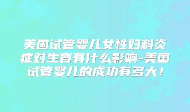 美国试管婴儿女性妇科炎症对生育有什么影响-美国试管婴儿的成功有多大！