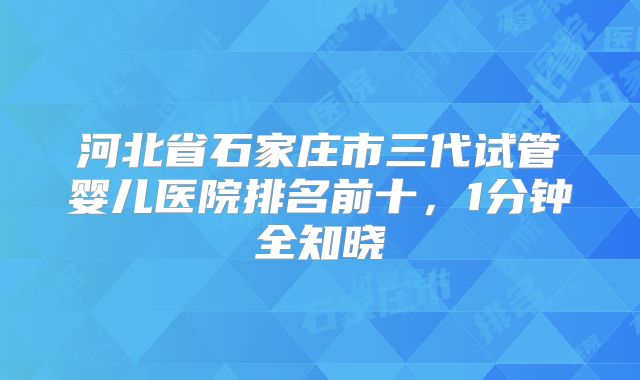 河北省石家庄市三代试管婴儿医院排名前十，1分钟全知晓