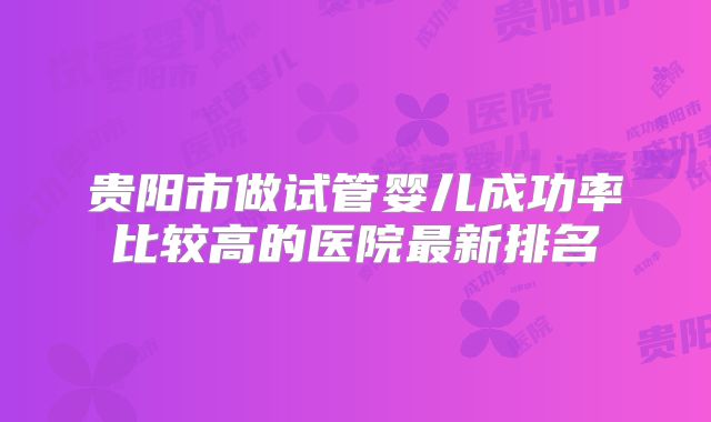 贵阳市做试管婴儿成功率比较高的医院最新排名