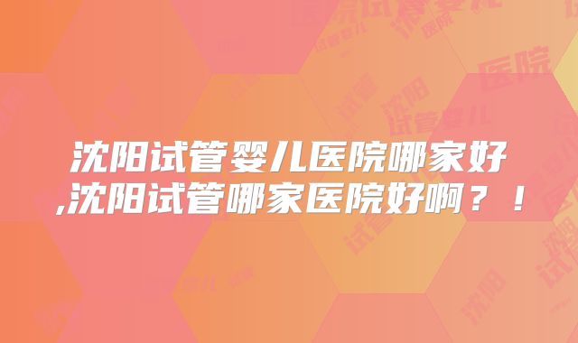 沈阳试管婴儿医院哪家好,沈阳试管哪家医院好啊？！