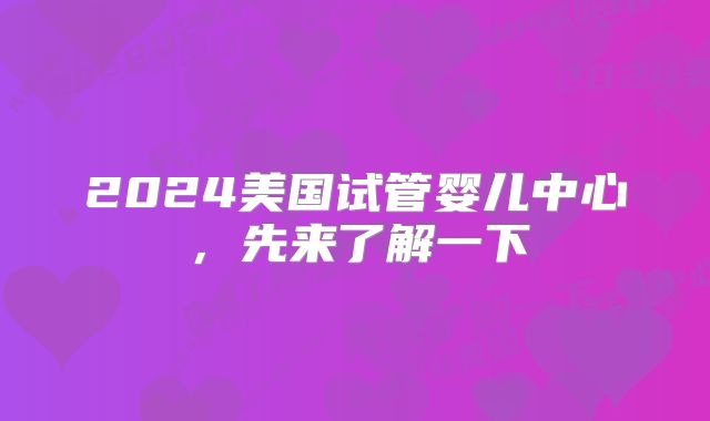 2024美国试管婴儿中心，先来了解一下