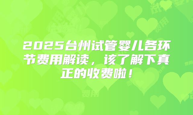 2025台州试管婴儿各环节费用解读，该了解下真正的收费啦！