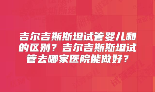 吉尔吉斯斯坦试管婴儿和的区别？吉尔吉斯斯坦试管去哪家医院能做好？