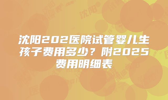 沈阳202医院试管婴儿生孩子费用多少？附2025费用明细表