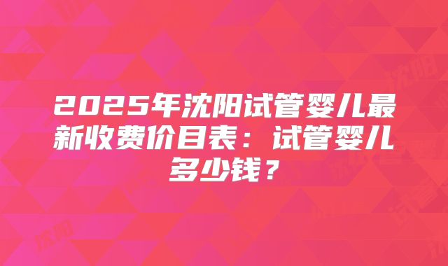 2025年沈阳试管婴儿最新收费价目表：试管婴儿多少钱？