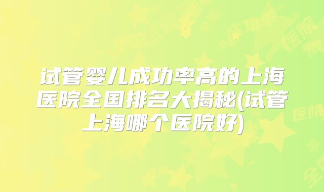 试管婴儿成功率高的上海医院全国排名大揭秘(试管上海哪个医院好)
