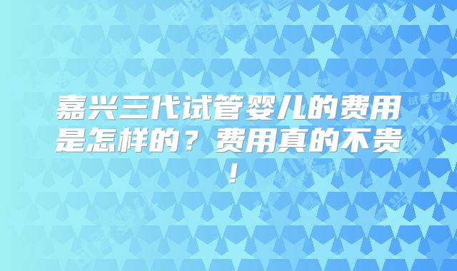 嘉兴三代试管婴儿的费用是怎样的？费用真的不贵！