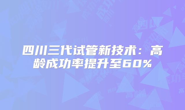 四川三代试管新技术：高龄成功率提升至60%