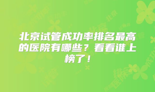 北京试管成功率排名最高的医院有哪些？看看谁上榜了！