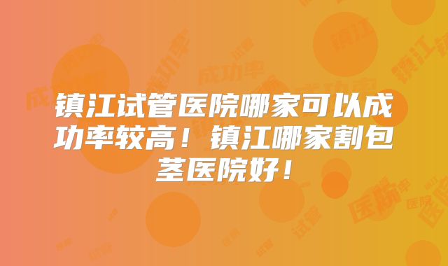 镇江试管医院哪家可以成功率较高!镇江哪家割包茎医院好!