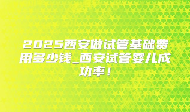 2025西安做试管基础费用多少钱_西安试管婴儿成功率！