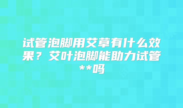 试管泡脚用艾草有什么效果？艾叶泡脚能助力试管**吗