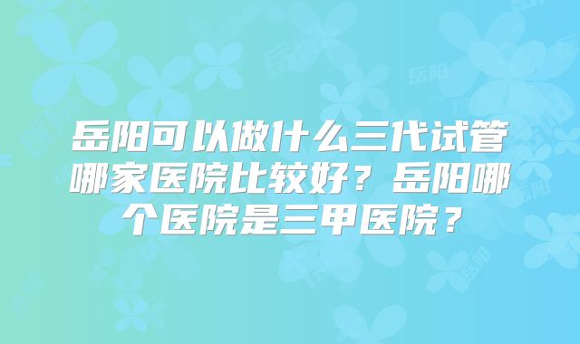 岳阳可以做什么三代试管哪家医院比较好？岳阳哪个医院是三甲医院？
