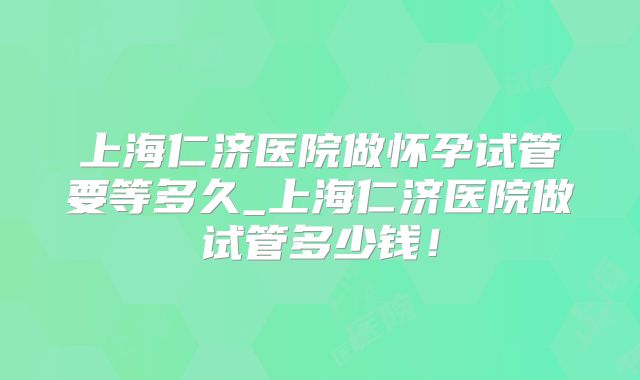 上海仁济医院做怀孕试管要等多久_上海仁济医院做试管多少钱！