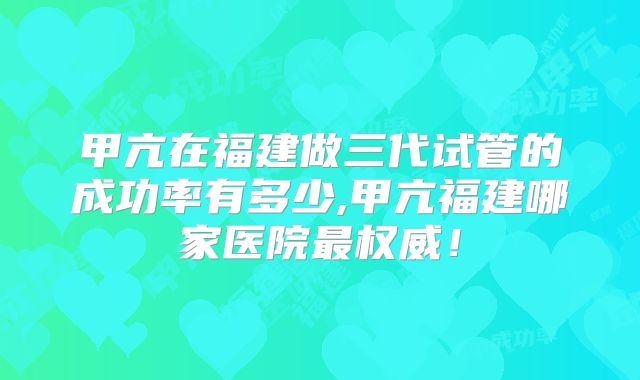 甲亢在福建做三代试管的成功率有多少,甲亢福建哪家医院最权威！
