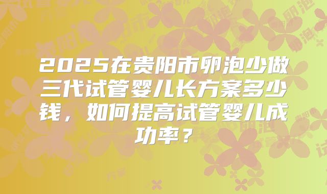 2025在贵阳市卵泡少做三代试管婴儿长方案多少钱,如何提高试管婴儿成功率?