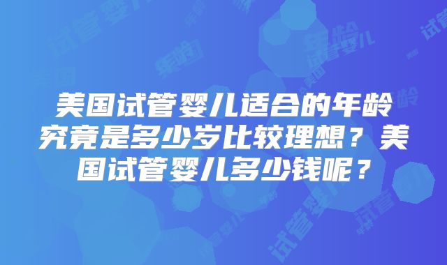 美国试管婴儿适合的年龄究竟是多少岁比较理想？美国试管婴儿多少钱呢？