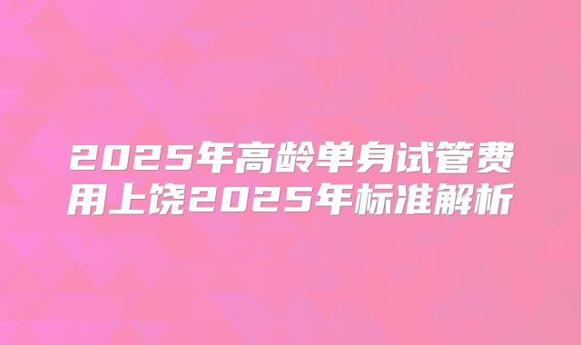 2025年高龄单身试管费用上饶2025年标准解析