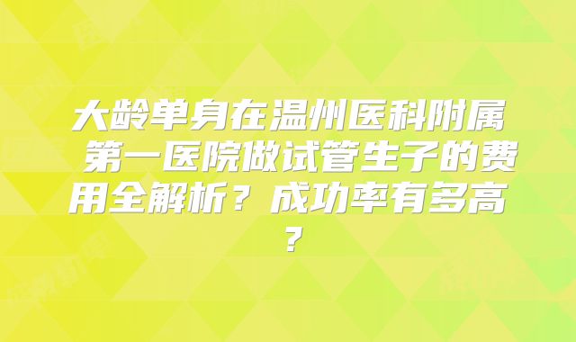 大龄单身在温州医科附属 第一医院做试管生子的费用全解析？成功率有多高？