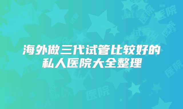 海外做三代试管比较好的私人医院大全整理