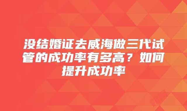 没结婚证去威海做三代试管的成功率有多高？如何提升成功率