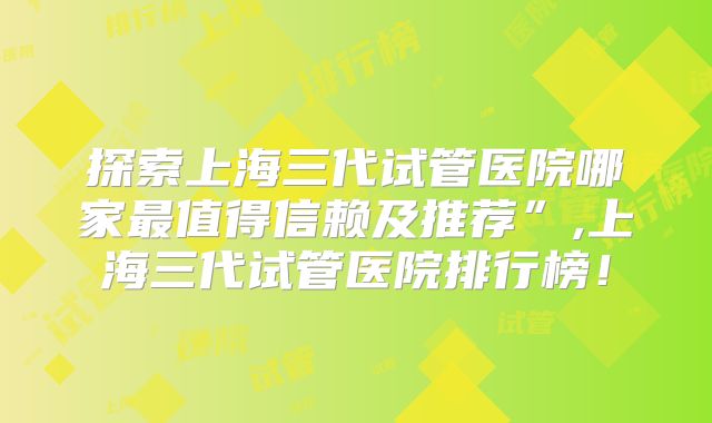 探索上海三代试管医院哪家最值得信赖及推荐”,上海三代试管医院排行榜！