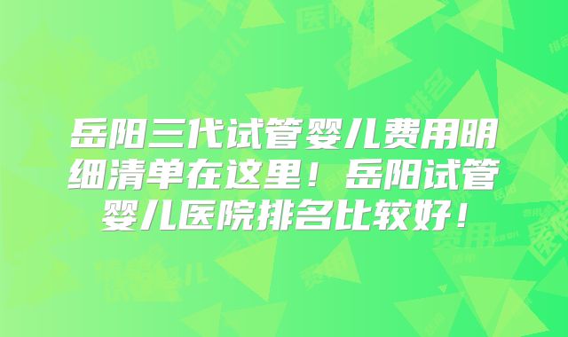 岳阳三代试管婴儿费用明细清单在这里！岳阳试管婴儿医院排名比较好！