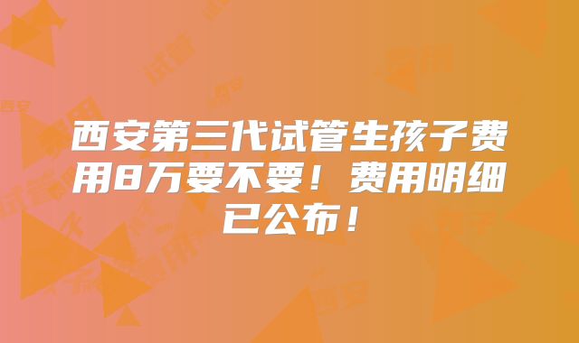 西安第三代试管生孩子费用8万要不要！费用明细已公布！