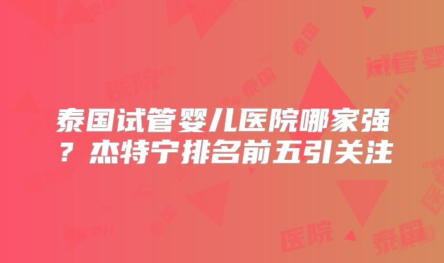 泰国试管婴儿医院哪家强?杰特宁排名前五引关注