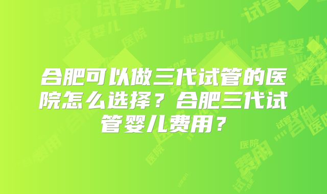 合肥可以做三代试管的医院怎么选择？合肥三代试管婴儿费用？