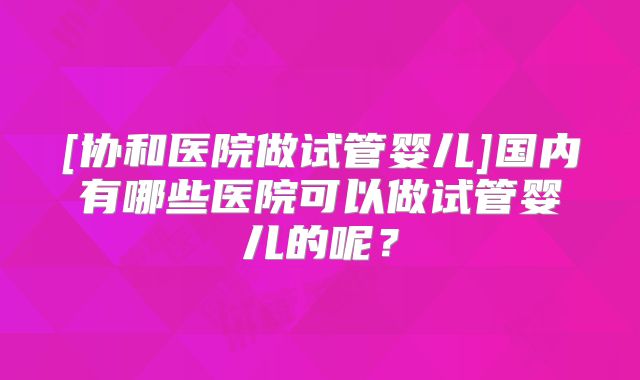 [协和医院做试管婴儿]国内有哪些医院可以做试管婴儿的呢？