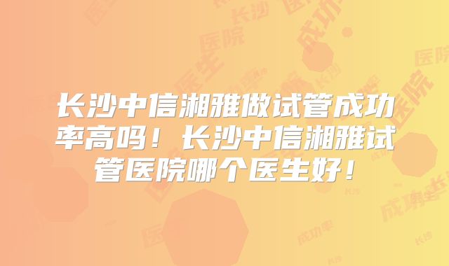 长沙中信湘雅做试管成功率高吗！长沙中信湘雅试管医院哪个医生好！