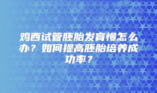 鸡西试管胚胎发育慢怎么办？如何提高胚胎培养成功率？