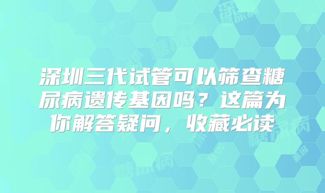 深圳三代试管可以筛查糖尿病遗传基因吗？这篇为你解答疑问，收藏必读