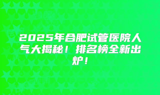 2025年合肥试管医院人气大揭秘！排名榜全新出炉！