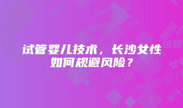 试管婴儿技术，长沙女性如何规避风险？