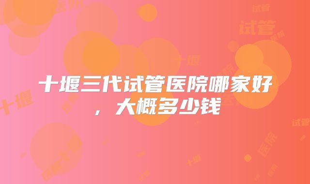 十堰三代试管医院哪家好,大概多少钱