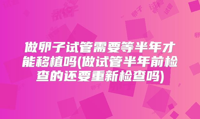 做卵子试管需要等半年才能移植吗(做试管半年前检查的还要重新检查吗)