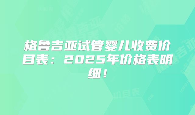 格鲁吉亚试管婴儿收费价目表:2025年价格表明细!
