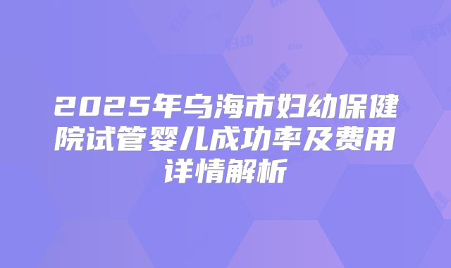 2025年乌海市妇幼保健院试管婴儿成功率及费用详情解析