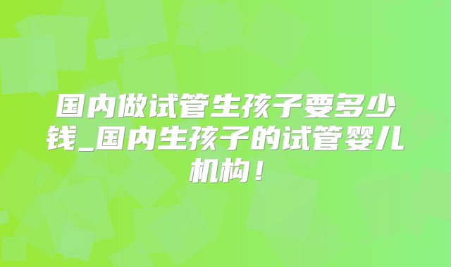 国内做试管生孩子要多少钱_国内生孩子的试管婴儿机构！