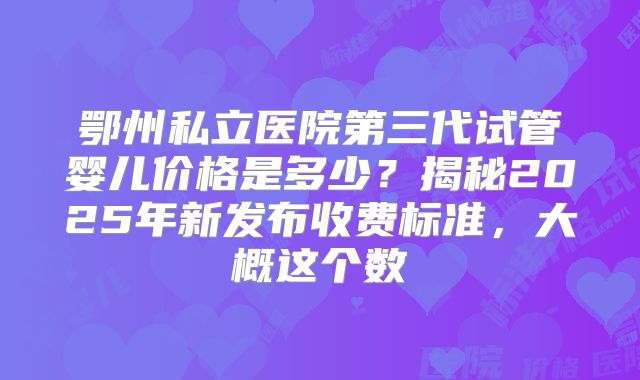 鄂州私立医院第三代试管婴儿价格是多少？揭秘2025年新发布收费标准，大概这个数