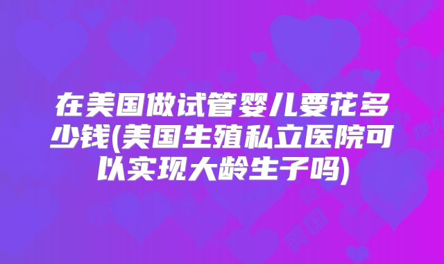 在美国做试管婴儿要花多少钱(美国生殖私立医院可以实现大龄生子吗)