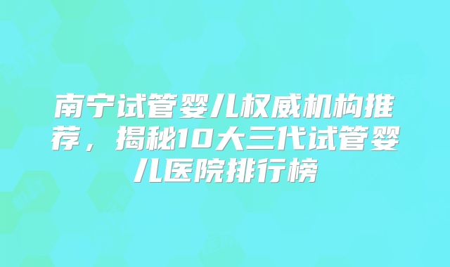 南宁试管婴儿权威机构推荐,揭秘10大三代试管婴儿医院排行榜