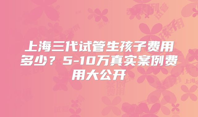 上海三代试管生孩子费用多少?5-10万真实案例费用大公开