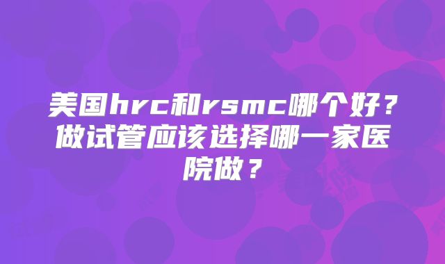 美国hrc和rsmc哪个好？做试管应该选择哪一家医院做？