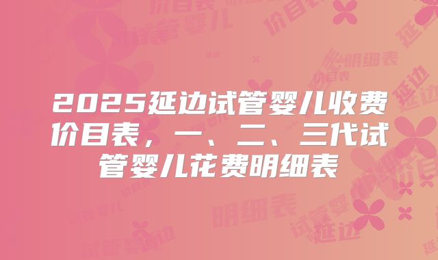 2025延边试管婴儿收费价目表，一、二、三代试管婴儿花费明细表