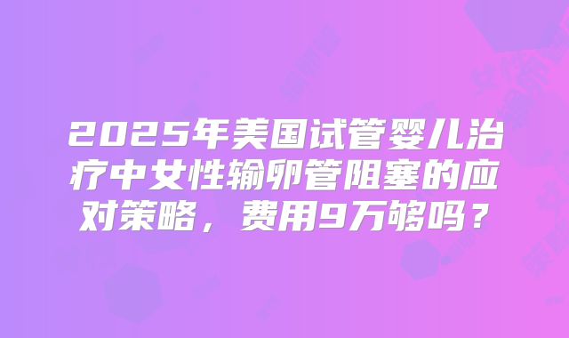 2025年美国试管婴儿治疗中女性输卵管阻塞的应对策略，费用9万够吗？