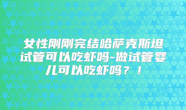 女性刚刚完结哈萨克斯坦试管可以吃虾吗-做试管婴儿可以吃虾吗？！