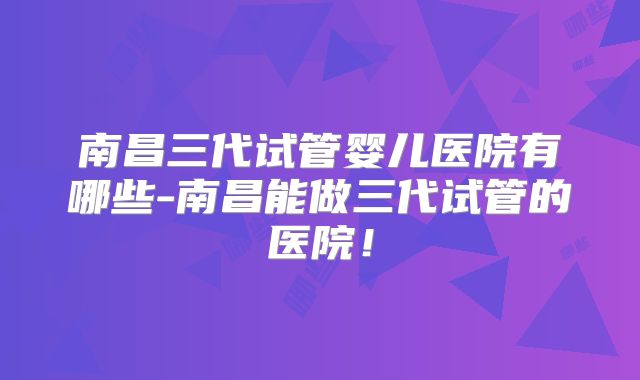 南昌三代试管婴儿医院有哪些-南昌能做三代试管的医院！